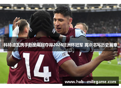 科特迪瓦携手新星崛起夺得2024非洲杯冠军 再次书写历史篇章 科特迪瓦携手新星崛起夺得2024非洲杯冠军 再次书写历史篇章
